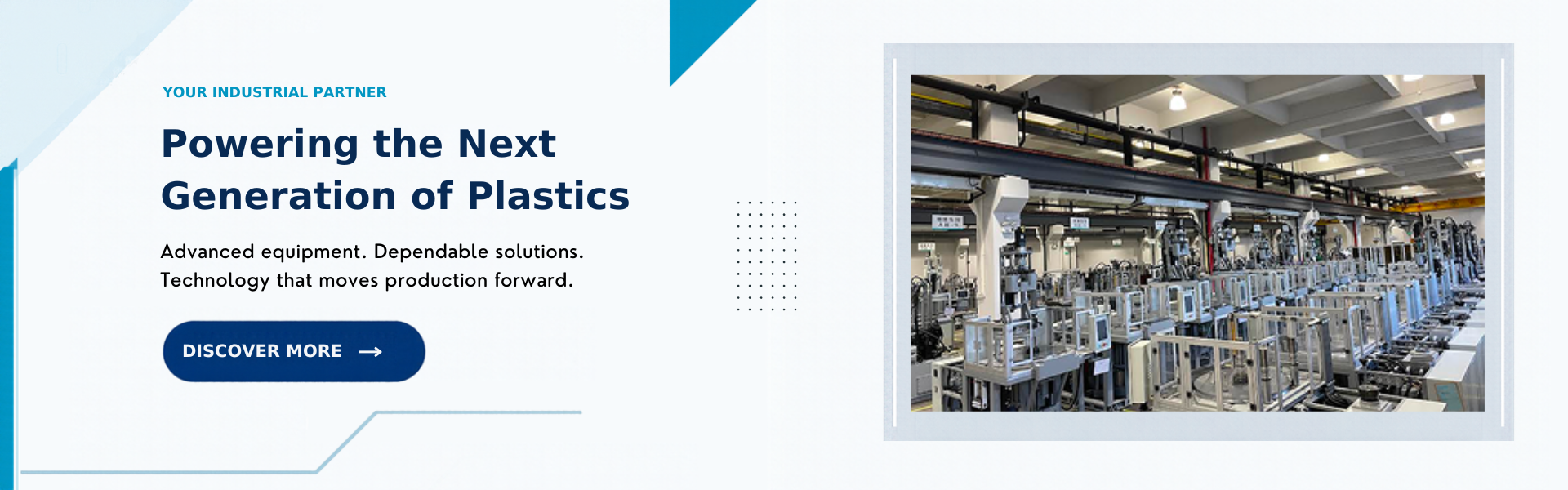Your industrial partner. Powering the Next Generation of Plastics. Advanced equipment. Dependable solutions. Technology that moves production forward. Discover More.